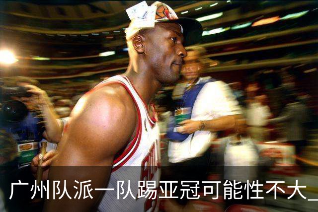广州队派一队踢亚冠可能性不大 由集团最终定夺